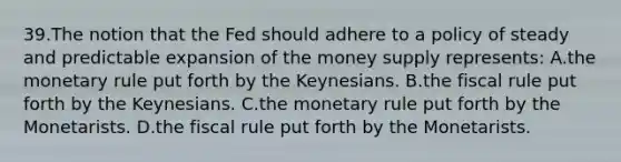 39.​The notion that the Fed should adhere to a policy of steady and predictable expansion of the money supply represents: ​A.​the monetary rule put forth by the Keynesians. ​B.​the fiscal rule put forth by the Keynesians. ​C.​the monetary rule put forth by the Monetarists. ​D.​the fiscal rule put forth by the Monetarists.