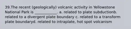 39.​The recent (geologically) volcanic activity in Yellowstone National Park is ____________. a. related to plate subduction​b. related to a divergent plate boundary c. related to a transform plate boundary​d. related to intraplate, hot spot volcanism