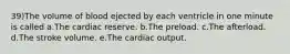 39)The volume of blood ejected by each ventricle in one minute is called a.The cardiac reserve. b.The preload. c.The afterload. d.The stroke volume. e.The cardiac output.