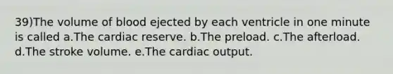 39)The volume of blood ejected by each ventricle in one minute is called a.The cardiac reserve. b.The preload. c.The afterload. d.The stroke volume. e.The cardiac output.