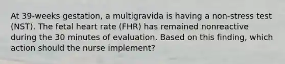 At 39-weeks gestation, a multigravida is having a non-stress test (NST). The fetal heart rate (FHR) has remained nonreactive during the 30 minutes of evaluation. Based on this finding, which action should the nurse implement?