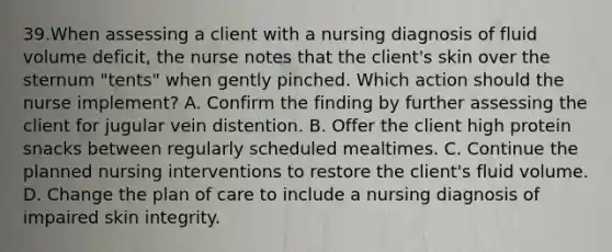 39.When assessing a client with a nursing diagnosis of fluid volume deficit, the nurse notes that the client's skin over the sternum "tents" when gently pinched. Which action should the nurse implement? A. Confirm the finding by further assessing the client for jugular vein distention. B. Offer the client high protein snacks between regularly scheduled mealtimes. C. Continue the planned nursing interventions to restore the client's fluid volume. D. Change the plan of care to include a nursing diagnosis of impaired skin integrity.