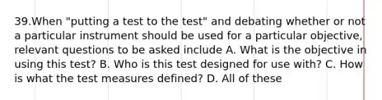 39.When "putting a test to the test" and debating whether or not a particular instrument should be used for a particular objective, relevant questions to be asked include A. What is the objective in using this test? B. Who is this test designed for use with? C. How is what the test measures defined? D. All of these