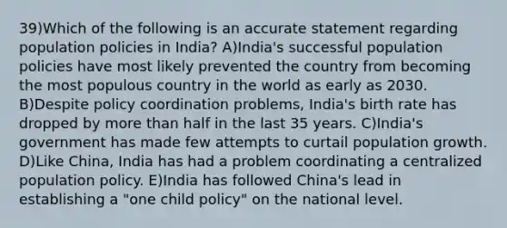 39)Which of the following is an accurate statement regarding population policies in India? A)India's successful population policies have most likely prevented the country from becoming the most populous country in the world as early as 2030. B)Despite policy coordination problems, India's birth rate has dropped by more than half in the last 35 years. C)India's government has made few attempts to curtail population growth. D)Like China, India has had a problem coordinating a centralized population policy. E)India has followed China's lead in establishing a "one child policy" on the national level.