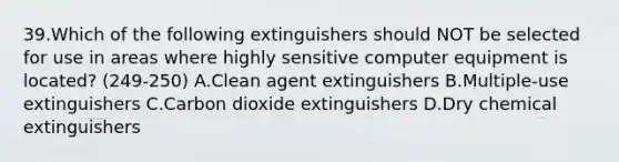 39.Which of the following extinguishers should NOT be selected for use in areas where highly sensitive computer equipment is located? (249-250) A.Clean agent extinguishers B.Multiple-use extinguishers C.Carbon dioxide extinguishers D.Dry chemical extinguishers