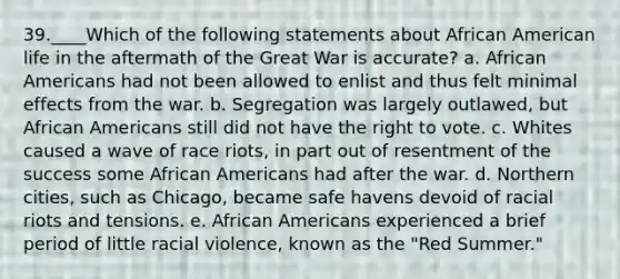 39.____Which of the following statements about African American life in the aftermath of the Great War is accurate? a. African Americans had not been allowed to enlist and thus felt minimal effects from the war. b. Segregation was largely outlawed, but African Americans still did not have the right to vote. c. Whites caused a wave of race riots, in part out of resentment of the success some African Americans had after the war. d. Northern cities, such as Chicago, became safe havens devoid of racial riots and tensions. e. African Americans experienced a brief period of little racial violence, known as the "Red Summer."