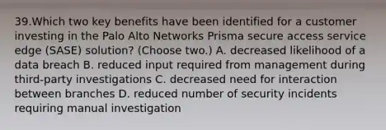 39.Which two key benefits have been identified for a customer investing in the Palo Alto Networks Prisma secure access service edge (SASE) solution? (Choose two.) A. decreased likelihood of a data breach B. reduced input required from management during third-party investigations C. decreased need for interaction between branches D. reduced number of security incidents requiring manual investigation