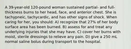 A 39-year-old 120-pound woman sustained partial- and full-thickness burns to her head, face, and anterior chest. She is tachypneic, tachycardic, and has other signs of shock. When caring for her, you should: A) recognize that 27% of her body surface area has been burned. B) assess for and treat any underlying injuries that she may have. C) cover her burns with moist, sterile dressings to relieve any pain. D) give a 250 mL normal saline bolus during transport to the hospital.