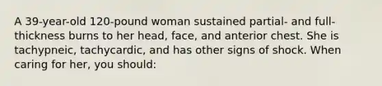 A 39-year-old 120-pound woman sustained partial- and full-thickness burns to her head, face, and anterior chest. She is tachypneic, tachycardic, and has other signs of shock. When caring for her, you should: