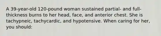 A 39-year-old 120-pound woman sustained partial- and full-thickness burns to her head, face, and anterior chest. She is tachypneic, tachycardic, and hypotensive. When caring for her, you should: