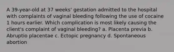 A 39-year-old at 37 weeks' gestation admitted to the hospital with complaints of vaginal bleeding following the use of cocaine 1 hours earlier. Which complication is most likely causing the client's complaint of vaginal bleeding? a. Placenta previa b. Abruptio placentae c. Ectopic pregnancy d. Spontaneous abortion