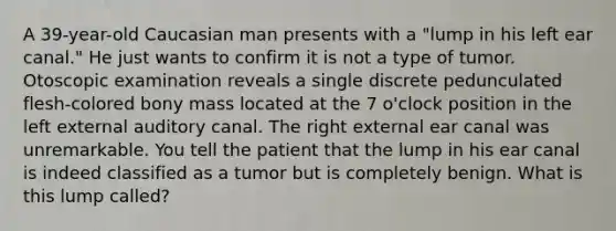 A 39-year-old Caucasian man presents with a "lump in his left ear canal." He just wants to confirm it is not a type of tumor. Otoscopic examination reveals a single discrete pedunculated flesh-colored bony mass located at the 7 o'clock position in the left external auditory canal. The right external ear canal was unremarkable. You tell the patient that the lump in his ear canal is indeed classified as a tumor but is completely benign. What is this lump called?