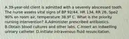 A 39-year-old client is admitted with a severely abscessed tooth. The nurse assess vital signs of BP 92/44, HR 134, RR 26, Spo2 90% on room air, temperature 38.9º C. What is the priority nursing intervention? A.Administer prescribed antibiotics. B.Obtain blood cultures and other labs. C.Insert an indwelling urinary catheter. D.Initiate intravenous fluid resuscitation.