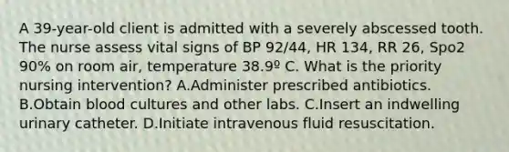 A 39-year-old client is admitted with a severely abscessed tooth. The nurse assess vital signs of BP 92/44, HR 134, RR 26, Spo2 90% on room air, temperature 38.9º C. What is the priority nursing intervention? A.Administer prescribed antibiotics. B.Obtain blood cultures and other labs. C.Insert an indwelling urinary catheter. D.Initiate intravenous fluid resuscitation.