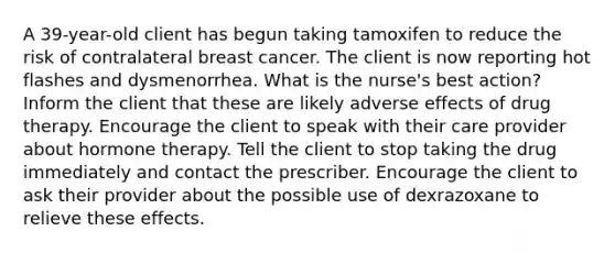 A 39-year-old client has begun taking tamoxifen to reduce the risk of contralateral breast cancer. The client is now reporting hot flashes and dysmenorrhea. What is the nurse's best action? Inform the client that these are likely adverse effects of drug therapy. Encourage the client to speak with their care provider about hormone therapy. Tell the client to stop taking the drug immediately and contact the prescriber. Encourage the client to ask their provider about the possible use of dexrazoxane to relieve these effects.