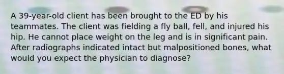 A 39-year-old client has been brought to the ED by his teammates. The client was fielding a fly ball, fell, and injured his hip. He cannot place weight on the leg and is in significant pain. After radiographs indicated intact but malpositioned bones, what would you expect the physician to diagnose?