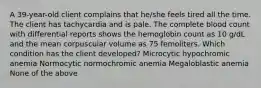 A 39-year-old client complains that he/she feels tired all the time. The client has tachycardia and is pale. The complete blood count with differential reports shows the hemoglobin count as 10 g/dL and the mean corpuscular volume as 75 femoliters. Which condition has the client developed? Microcytic hypochromic anemia Normocytic normochromic anemia Megaloblastic anemia None of the above