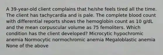 A 39-year-old client complains that he/she feels tired all the time. The client has tachycardia and is pale. The complete blood count with differential reports shows the hemoglobin count as 10 g/dL and the mean corpuscular volume as 75 femoliters. Which condition has the client developed? Microcytic hypochromic anemia Normocytic normochromic anemia Megaloblastic anemia None of the above