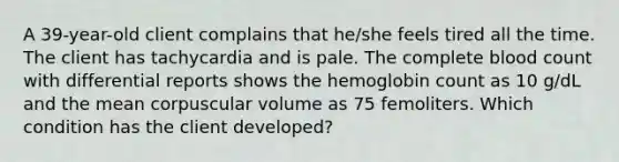 A 39-year-old client complains that he/she feels tired all the time. The client has tachycardia and is pale. The complete blood count with differential reports shows the hemoglobin count as 10 g/dL and the mean corpuscular volume as 75 femoliters. Which condition has the client developed?