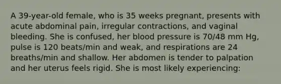 A 39-year-old female, who is 35 weeks pregnant, presents with acute abdominal pain, irregular contractions, and vaginal bleeding. She is confused, her blood pressure is 70/48 mm Hg, pulse is 120 beats/min and weak, and respirations are 24 breaths/min and shallow. Her abdomen is tender to palpation and her uterus feels rigid. She is most likely experiencing: