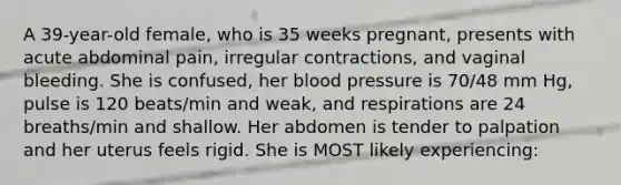 A 39-year-old female, who is 35 weeks pregnant, presents with acute abdominal pain, irregular contractions, and vaginal bleeding. She is confused, her blood pressure is 70/48 mm Hg, pulse is 120 beats/min and weak, and respirations are 24 breaths/min and shallow. Her abdomen is tender to palpation and her uterus feels rigid. She is MOST likely experiencing: