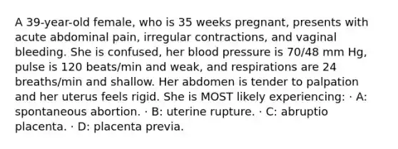 A 39-year-old female, who is 35 weeks pregnant, presents with acute abdominal pain, irregular contractions, and vaginal bleeding. She is confused, her blood pressure is 70/48 mm Hg, pulse is 120 beats/min and weak, and respirations are 24 breaths/min and shallow. Her abdomen is tender to palpation and her uterus feels rigid. She is MOST likely experiencing: · A: spontaneous abortion. · B: uterine rupture. · C: abruptio placenta. · D: placenta previa.