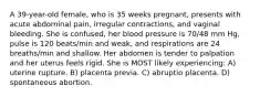 A 39-year-old female, who is 35 weeks pregnant, presents with acute abdominal pain, irregular contractions, and vaginal bleeding. She is confused, her blood pressure is 70/48 mm Hg, pulse is 120 beats/min and weak, and respirations are 24 breaths/min and shallow. Her abdomen is tender to palpation and her uterus feels rigid. She is MOST likely experiencing: A) uterine rupture. B) placenta previa. C) abruptio placenta. D) spontaneous abortion.