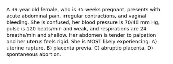 A 39-year-old female, who is 35 weeks pregnant, presents with acute abdominal pain, irregular contractions, and vaginal bleeding. She is confused, her blood pressure is 70/48 mm Hg, pulse is 120 beats/min and weak, and respirations are 24 breaths/min and shallow. Her abdomen is tender to palpation and her uterus feels rigid. She is MOST likely experiencing: A) uterine rupture. B) placenta previa. C) abruptio placenta. D) spontaneous abortion.