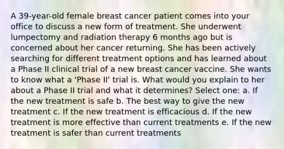 A 39-year-old female breast cancer patient comes into your office to discuss a new form of treatment. She underwent lumpectomy and radiation therapy 6 months ago but is concerned about her cancer returning. She has been actively searching for different treatment options and has learned about a Phase II clinical trial of a new breast cancer vaccine. She wants to know what a 'Phase II' trial is. What would you explain to her about a Phase II trial and what it determines? Select one: a. If the new treatment is safe b. The best way to give the new treatment c. If the new treatment is efficacious d. If the new treatment is more effective than current treatments e. If the new treatment is safer than current treatments