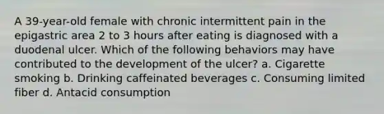 A 39-year-old female with chronic intermittent pain in the epigastric area 2 to 3 hours after eating is diagnosed with a duodenal ulcer. Which of the following behaviors may have contributed to the development of the ulcer? a. Cigarette smoking b. Drinking caffeinated beverages c. Consuming limited fiber d. Antacid consumption