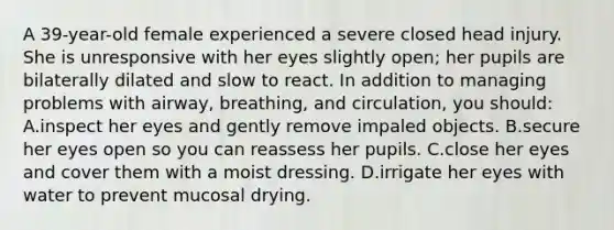 A 39-year-old female experienced a severe closed head injury. She is unresponsive with her eyes slightly open; her pupils are bilaterally dilated and slow to react. In addition to managing problems with airway, breathing, and circulation, you should: A.inspect her eyes and gently remove impaled objects. B.secure her eyes open so you can reassess her pupils. C.close her eyes and cover them with a moist dressing. D.irrigate her eyes with water to prevent mucosal drying.