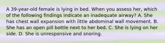 A​ 39-year-old female is lying in bed. When you assess​ her, which of the following findings indicate an inadequate​ airway? A. She has chest wall expansion with little abdominal wall movement. B. She has an open pill bottle next to her bed. C. She is lying on her side. D. She is unresponsive and snoring.