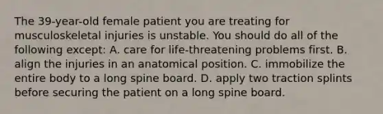 The 39-year-old female patient you are treating for musculoskeletal injuries is unstable. You should do all of the following except: A. care for life-threatening problems first. B. align the injuries in an anatomical position. C. immobilize the entire body to a long spine board. D. apply two traction splints before securing the patient on a long spine board.