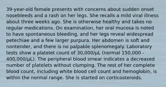 39-year-old female presents with concerns about sudden onset nosebleeds and a rash on her legs. She recalls a mild viral illness about three weeks ago. She is otherwise healthy and takes no regular medications. On examination, her oral mucosa is noted to have spontaneous bleeding, and her legs reveal widespread petechiae and a few larger purpura. Her abdomen is soft and nontender, and there is no palpable splenomegaly. Laboratory tests show a platelet count of 30,000/μL (normal 150,000 - 400,000/μL). The peripheral blood smear indicates a decreased number of platelets without clumping. The rest of her complete blood count, including white blood cell count and hemoglobin, is within the normal range. She is started on corticosteroids.