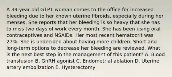 A 39-year-old G1P1 woman comes to the office for increased bleeding due to her known uterine fibroids, especially during her menses. She reports that her bleeding is so heavy that she has to miss two days of work every month. She has been using oral contraceptives and NSAIDs. Her most recent hematocrit was 27%. She is undecided about having more children. Short and long-term options to decrease her bleeding are reviewed. What is the next best step in the management of this patient? A. Blood transfusion B. GnRH agonist C. Endometrial ablation D. Uterine artery embolization E. Hysterectomy