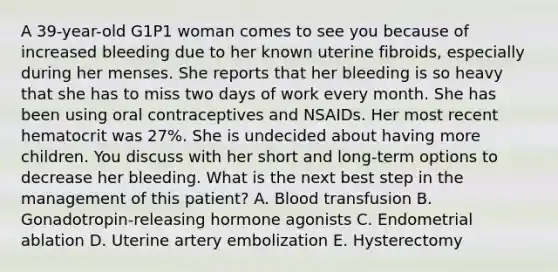 A 39-year-old G1P1 woman comes to see you because of increased bleeding due to her known uterine fibroids, especially during her menses. She reports that her bleeding is so heavy that she has to miss two days of work every month. She has been using oral contraceptives and NSAIDs. Her most recent hematocrit was 27%. She is undecided about having more children. You discuss with her short and long-term options to decrease her bleeding. What is the next best step in the management of this patient? A. Blood transfusion B. Gonadotropin-releasing hormone agonists C. Endometrial ablation D. Uterine artery embolization E. Hysterectomy