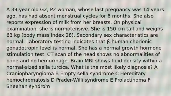 A 39-year-old G2, P2 woman, whose last pregnancy was 14 years ago, has had absent menstrual cycles for 6 months. She also reports expression of milk from her breasts. On physical examination, she is normotensive. She is 150 cm tall and weighs 63 kg (body mass index 28). Secondary sex characteristics are normal. Laboratory testing indicates that β-human chorionic gonadotropin level is normal. She has a normal growth hormone stimulation test. CT scan of the head shows no abnormalities of bone and no hemorrhage. Brain MRI shows fluid density within a normal-sized sella turcica. What is the most likely diagnosis? A Craniopharyngioma B Empty sella syndrome C Hereditary hemochromatosis D Prader-Willi syndrome E Prolactinoma F Sheehan syndrom