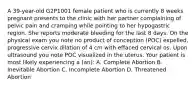 A 39-year-old G2P1001 female patient who is currently 8 weeks pregnant presents to the clinic with her partner complaining of pelvic pain and cramping while pointing to her hypogastric region. She reports moderate bleeding for the last 8 days. On the physical exam you note no product of conception (POC) expelled, progressive cervix dilation of 4 cm with effaced cervical os. Upon ultrasound you note POC visualized in the uterus. Your patient is most likely experiencing a (an): A. Complete Abortion B. Inevitable Abortion C. Incomplete Abortion D. Threatened Abortion