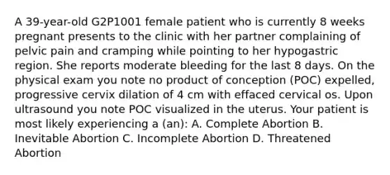 A 39-year-old G2P1001 female patient who is currently 8 weeks pregnant presents to the clinic with her partner complaining of pelvic pain and cramping while pointing to her hypogastric region. She reports moderate bleeding for the last 8 days. On the physical exam you note no product of conception (POC) expelled, progressive cervix dilation of 4 cm with effaced cervical os. Upon ultrasound you note POC visualized in the uterus. Your patient is most likely experiencing a (an): A. Complete Abortion B. Inevitable Abortion C. Incomplete Abortion D. Threatened Abortion