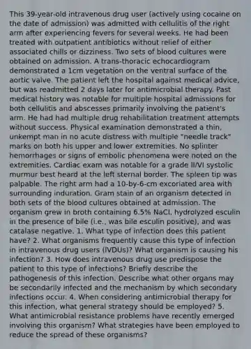 This 39-year-old intravenous drug user (actively using cocaine on the date of admission) was admitted with cellulitis of the right arm after experiencing fevers for several weeks. He had been treated with outpatient antibiotics without relief of either associated chills or dizziness. Two sets of blood cultures were obtained on admission. A trans-thoracic echocardiogram demonstrated a 1cm vegetation on the ventral surface of the aortic valve. The patient left the hospital against medical advice, but was readmitted 2 days later for antimicrobial therapy. Past medical history was notable for multiple hospital admissions for both cellulitis and abscesses primarily involving the patient's arm. He had had multiple drug rehabilitation treatment attempts without success. Physical examination demonstrated a thin, unkempt man in no acute distress with multiple "needle track" marks on both his upper and lower extremities. No splinter hemorrhages or signs of embolic phenomena were noted on the extremities. Cardiac exam was notable for a grade II/VI systolic murmur best heard at the left sternal border. The spleen tip was palpable. The right arm had a 10-by-6-cm excoriated area with surrounding induration. Gram stain of an organism detected in both sets of the blood cultures obtained at admission. The organism grew in broth containing 6.5% NaCl, hydrolyzed esculin in the presence of bile (i.e., was bile esculin positive), and was catalase negative. 1. What type of infection does this patient have? 2. What organisms frequently cause this type of infection in intravenous drug users (lVDUs)? What organism is causing his infection? 3. How does intravenous drug use predispose the patient to this type of infections? Briefly describe the pathogenesis of this infection. Describe what other organs may be secondarily infected and the mechanism by which secondary infections occur. 4. When considering antimicrobial therapy for this infection, what general strategy should be employed? 5. What antimicrobial resistance problems have recently emerged involving this organism? What strategies have been employed to reduce the spread of these organisms?