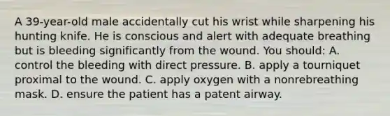 A 39-year-old male accidentally cut his wrist while sharpening his hunting knife. He is conscious and alert with adequate breathing but is bleeding significantly from the wound. You should: A. control the bleeding with direct pressure. B. apply a tourniquet proximal to the wound. C. apply oxygen with a nonrebreathing mask. D. ensure the patient has a patent airway.