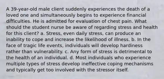 A 39-year-old male client suddenly experiences the death of a loved one and simultaneously begins to experience financial difficulties. He is admitted for evaluation of chest pain. What should the student nurse be aware of regarding stress and health for this client? a. Stress, even daily stress, can produce an inability to cope and increase the likelihood of illness. b. In the face of tragic life events, individuals will develop hardiness rather than vulnerability. c. Any form of stress is detrimental to the health of an individual. d. Most individuals who experience multiple types of stress develop ineffective coping mechanisms and typically get too involved with the stressor itself.