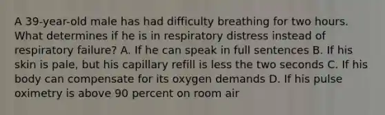 A 39-year-old male has had difficulty breathing for two hours. What determines if he is in respiratory distress instead of respiratory failure? A. If he can speak in full sentences B. If his skin is pale, but his capillary refill is less the two seconds C. If his body can compensate for its oxygen demands D. If his pulse oximetry is above 90 percent on room air