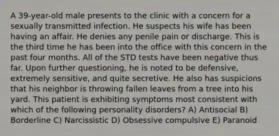 A 39-year-old male presents to the clinic with a concern for a sexually transmitted infection. He suspects his wife has been having an affair. He denies any penile pain or discharge. This is the third time he has been into the office with this concern in the past four months. All of the STD tests have been negative thus far. Upon further questioning, he is noted to be defensive, extremely sensitive, and quite secretive. He also has suspicions that his neighbor is throwing fallen leaves from a tree into his yard. This patient is exhibiting symptoms most consistent with which of the following personality disorders? A) Antisocial B) Borderline C) Narcissistic D) Obsessive compulsive E) Paranoid