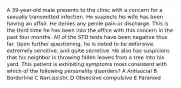 A 39-year-old male presents to the clinic with a concern for a sexually transmitted infection. He suspects his wife has been having an affair. He denies any penile pain or discharge. This is the third time he has been into the office with this concern in the past four months. All of the STD tests have been negative thus far. Upon further questioning, he is noted to be defensive, extremely sensitive, and quite secretive. He also has suspicions that his neighbor is throwing fallen leaves from a tree into his yard. This patient is exhibiting symptoms most consistent with which of the following personality disorders? A Antisocial B Borderline C Narcissistic D Obsessive compulsive E Paranoid