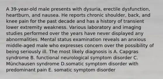 A 39-year-old male presents with dysuria, erectile dysfunction, heartburn, and nausea. He reports chronic shoulder, back, and knee pain for the past decade and has a history of transient lower extremity weakness. Various laboratory and imaging studies performed over the years have never displayed any abnormalities. Mental status examination reveals an anxious middle-aged male who expresses concern over the possibility of being seriously ill. The most likely diagnosis is A. Capgras syndrome B. functional neurological symptom disorder C. Münchausen syndrome D.somatic symptom disorder with predominant pain E. somatic symptom disorder