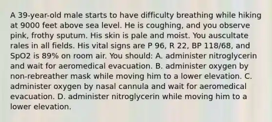 A​ 39-year-old male starts to have difficulty breathing while hiking at 9000 feet above sea level. He is​ coughing, and you observe​ pink, frothy sputum. His skin is pale and moist. You auscultate rales in all fields. His vital signs are P​ 96, R​ 22, BP​ 118/68, and SpO2 is​ 89% on room air. You​ should: A. administer nitroglycerin and wait for aeromedical evacuation. B. administer oxygen by​ non-rebreather mask while moving him to a lower elevation. C. administer oxygen by nasal cannula and wait for aeromedical evacuation. D. administer nitroglycerin while moving him to a lower elevation.