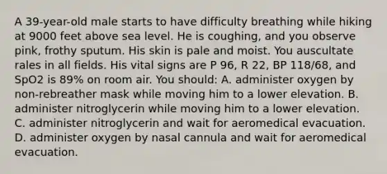 A 39-year-old male starts to have difficulty breathing while hiking at 9000 feet above sea level. He is coughing, and you observe pink, frothy sputum. His skin is pale and moist. You auscultate rales in all fields. His vital signs are P 96, R 22, BP 118/68, and SpO2 is 89% on room air. You should: A. administer oxygen by non-rebreather mask while moving him to a lower elevation. B. administer nitroglycerin while moving him to a lower elevation. C. administer nitroglycerin and wait for aeromedical evacuation. D. administer oxygen by nasal cannula and wait for aeromedical evacuation.