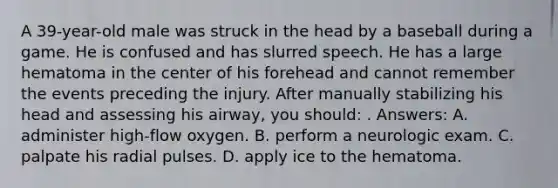 A 39-year-old male was struck in the head by a baseball during a game. He is confused and has slurred speech. He has a large hematoma in the center of his forehead and cannot remember the events preceding the injury. After manually stabilizing his head and assessing his airway, you should: . Answers: A. administer high-flow oxygen. B. perform a neurologic exam. C. palpate his radial pulses. D. apply ice to the hematoma.