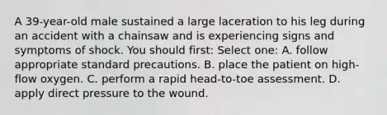 A 39-year-old male sustained a large laceration to his leg during an accident with a chainsaw and is experiencing signs and symptoms of shock. You should first: Select one: A. follow appropriate standard precautions. B. place the patient on high-flow oxygen. C. perform a rapid head-to-toe assessment. D. apply direct pressure to the wound.